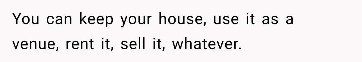 You can keep your house, use it as a venue, rent it, sell it, whatever.
