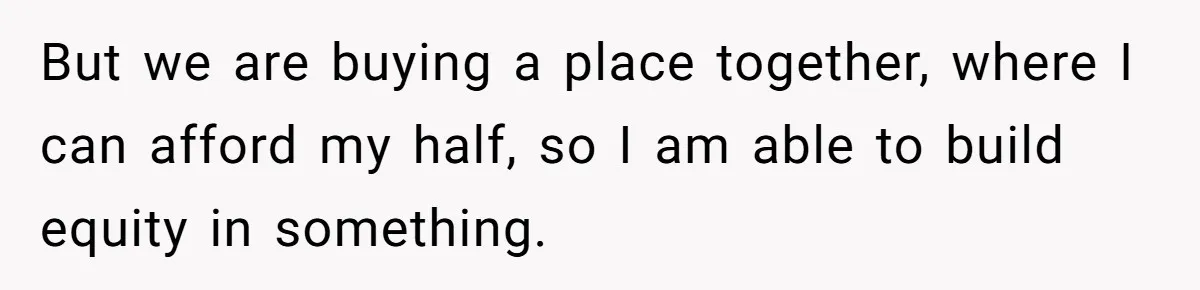 But we are buying a place together, where I can afford my half, so I am able to build equity in something.