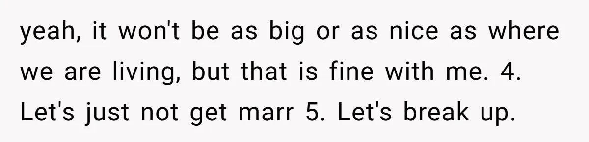 yeah, it won't be as big or as nice as where we are living, but that is fine with me. 4. Let's just not get marr 5. Let's break up.