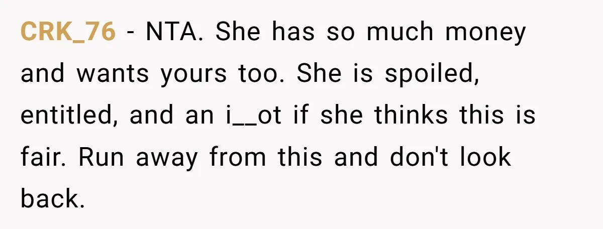 CRK_76 − NTA. She has so much money and wants yours too. She is spoiled, entitled, and an i__ot if she thinks this is fair. Run away from this and...