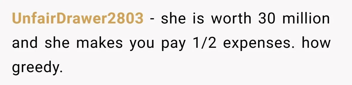 UnfairDrawer2803 − she is worth 30 million and she makes you pay 1/2 expenses. how greedy.
