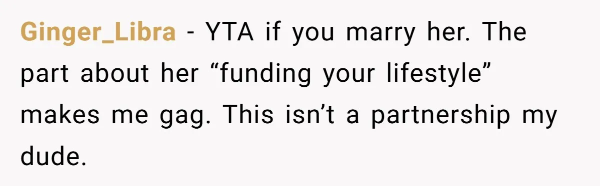 Ginger_Libra − YTA if you marry her. The part about her “funding your lifestyle” makes me gag. This isn’t a partnership my dude.