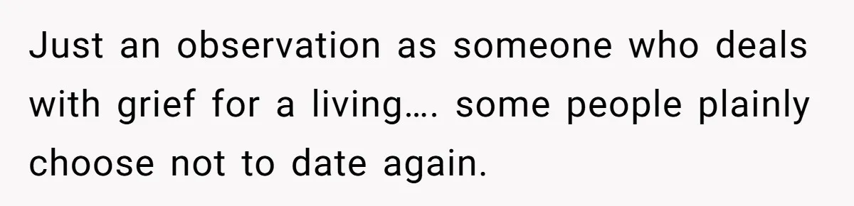 Just an observation as someone who deals with grief for a living…. some people plainly choose not to date again.