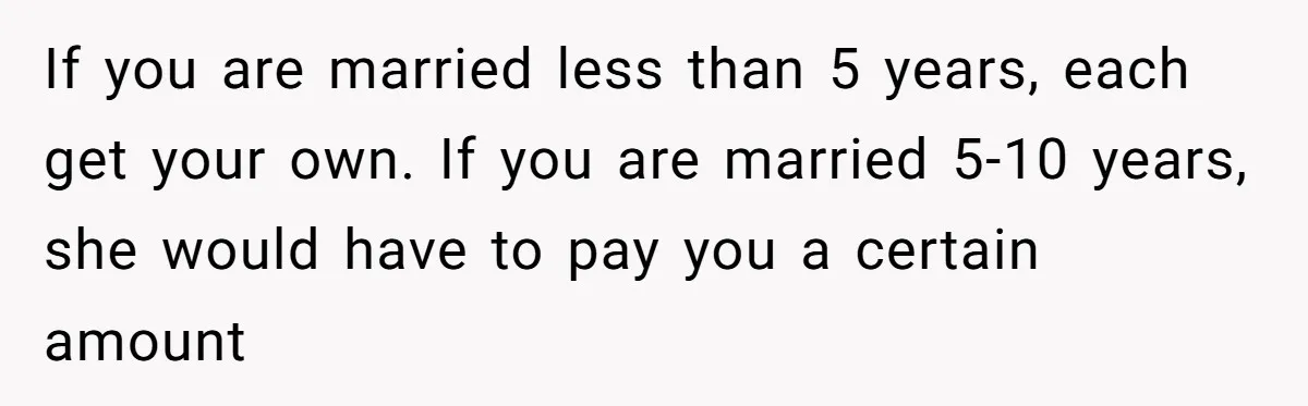If you are married less than 5 years, each get your own. If you are married 5-10 years, she would have to pay you a certain amount