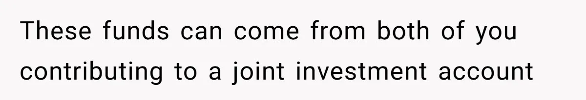 These funds can come from both of you contributing to a joint investment account