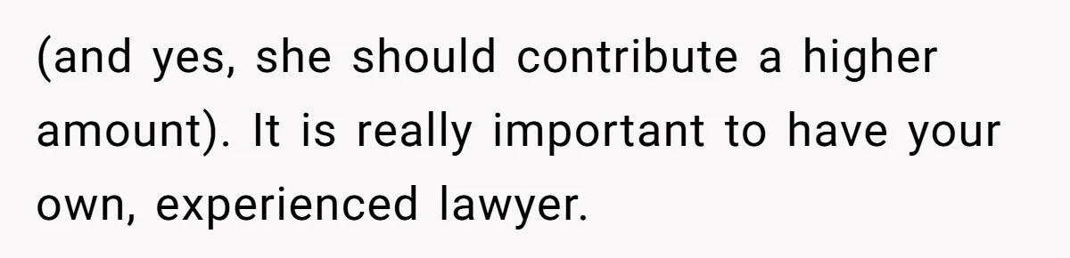 (and yes, she should contribute a higher amount). It is really important to have your own, experienced lawyer.
