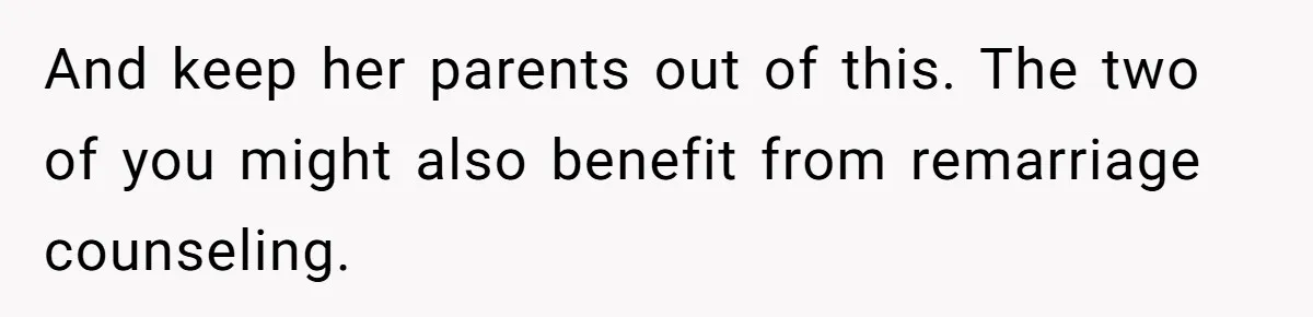 And keep her parents out of this. The two of you might also benefit from remarriage counseling.