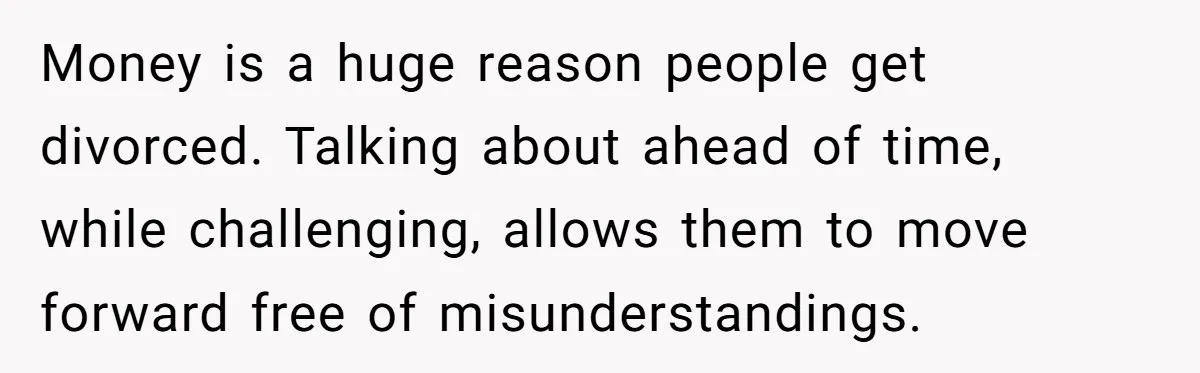 Money is a huge reason people get divorced. Talking about ahead of time, while challenging, allows them to move forward free of misunderstandings.