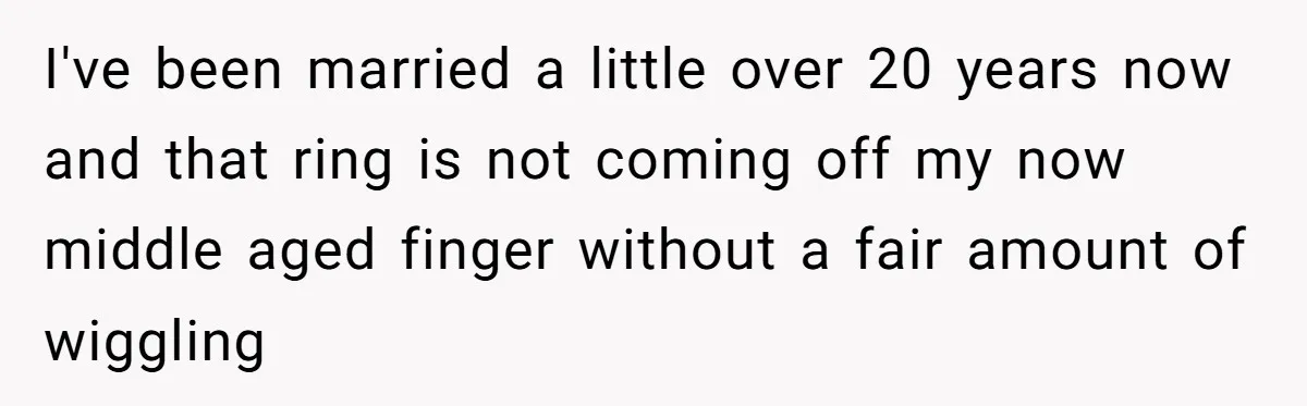 I've been married a little over 20 years now and that ring is not coming off my now middle aged finger without a fair amount of wiggling