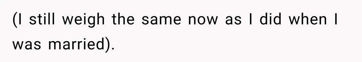 (I still weigh the same now as I did when I was married).