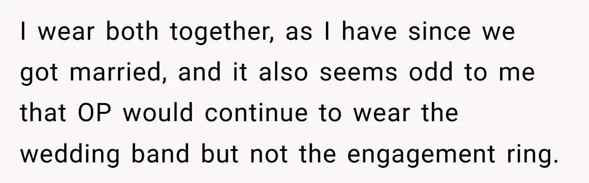 I wear both together, as I have since we got married, and it also seems odd to me that OP would continue to wear the wedding band but not the...