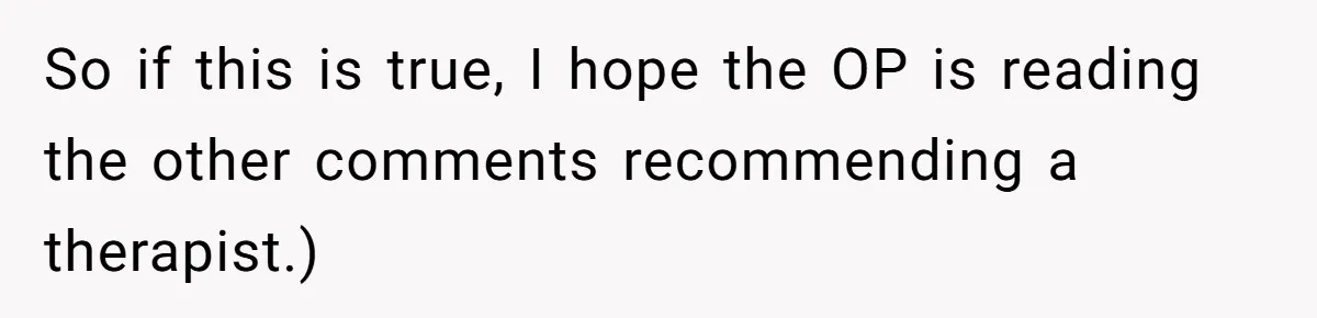 So if this is true, I hope the OP is reading the other comments recommending a therapist.)