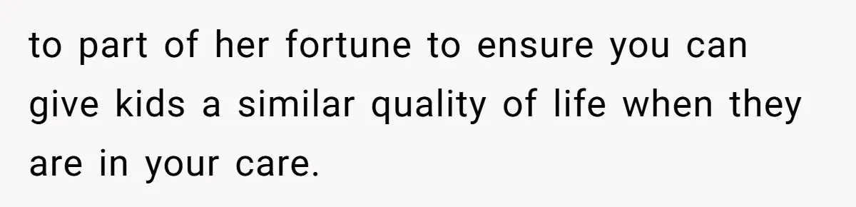to part of her fortune to ensure you can give kids a similar quality of life when they are in your care.