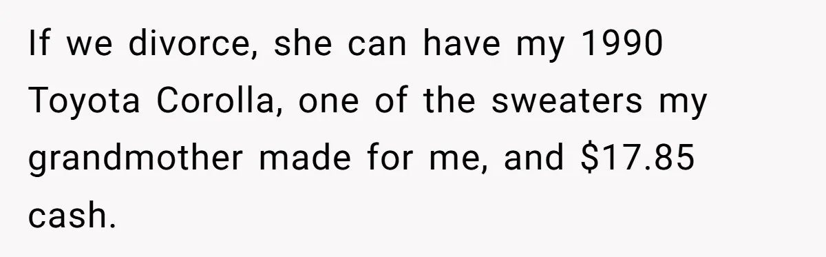If we divorce, she can have my 1990 Toyota Corolla, one of the sweaters my grandmother made for me, and $17.85 cash.
