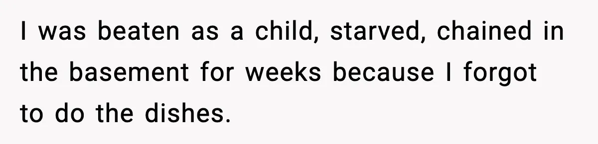 I was beaten as a child, starved, chained in the basement for weeks because I forgot to do the dishes.