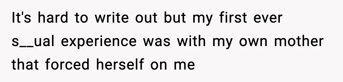 It's hard to write out but my first ever s__ual experience was with my own mother that forced herself on me