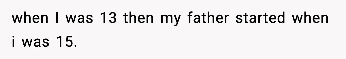 when I was 13 then my father started when i was 15.