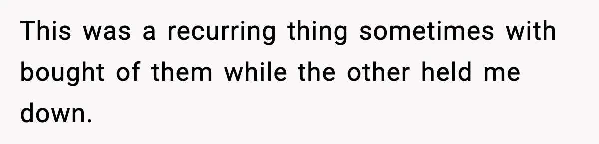 This was a recurring thing sometimes with bought of them while the other held me down.