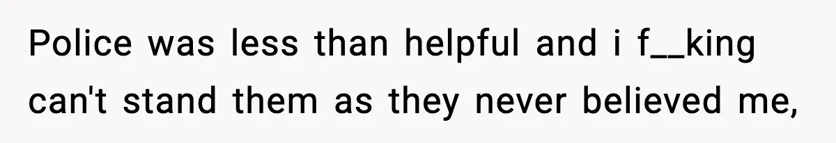 Police was less than helpful and i f__king can't stand them as they never believed me,
