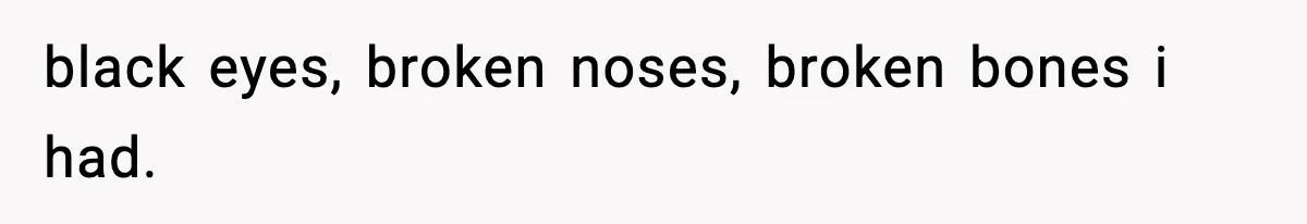 black eyes, broken noses, broken bones i had.