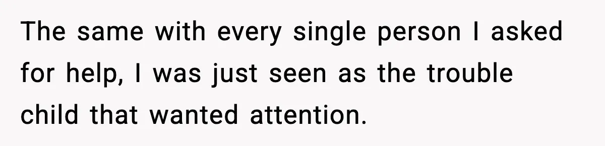 The same with every single person I asked for help, I was just seen as the trouble child that wanted attention.