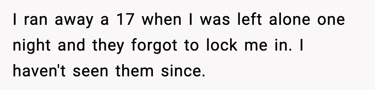 I ran away a 17 when I was left alone one night and they forgot to lock me in. I haven't seen them since.