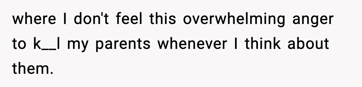where I don't feel this overwhelming anger to k__l my parents whenever I think about them.