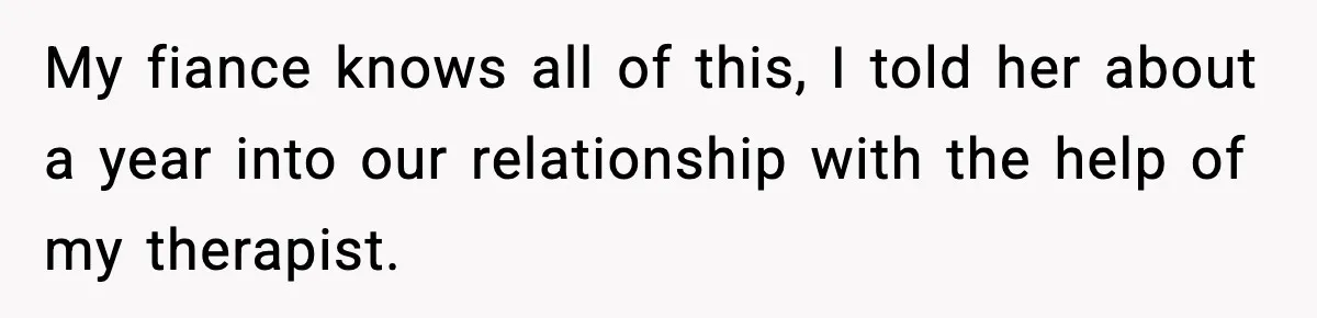 My fiance knows all of this, I told her about a year into our relationship with the help of my therapist.