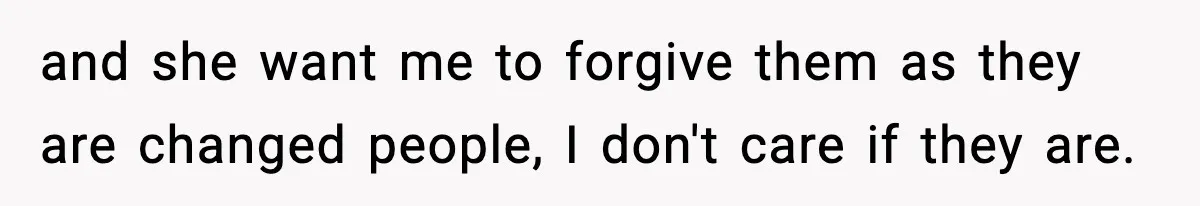 and she want me to forgive them as they are changed people, I don't care if they are.