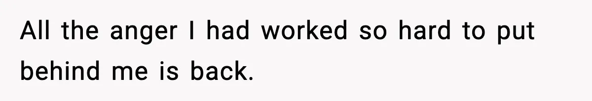 All the anger I had worked so hard to put behind me is back.