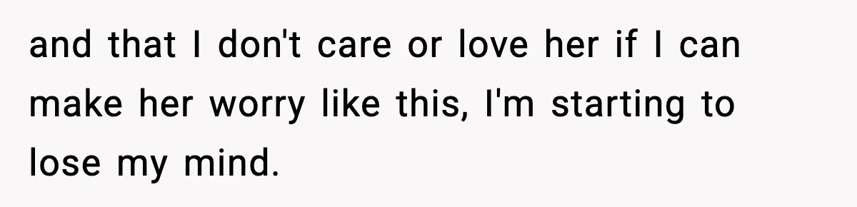 and that I don't care or love her if I can make her worry like this, I'm starting to lose my mind.