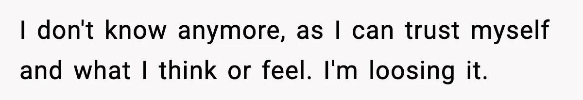 I don't know anymore, as I can trust myself and what I think or feel. I'm loosing it.