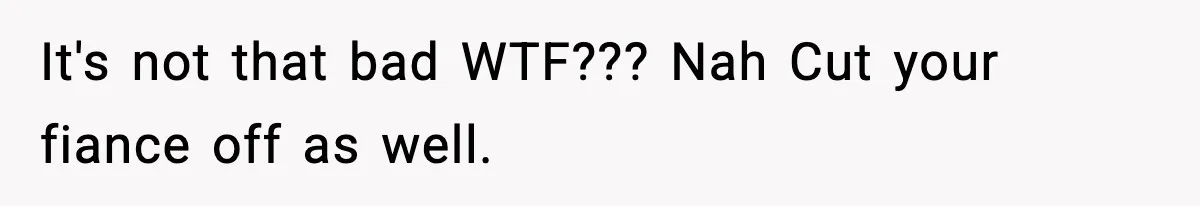 It's not that bad WTF??? Nah Cut your fiance off as well.