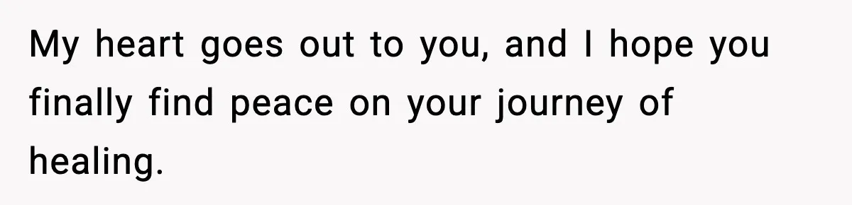 My heart goes out to you, and I hope you finally find peace on your journey of healing.