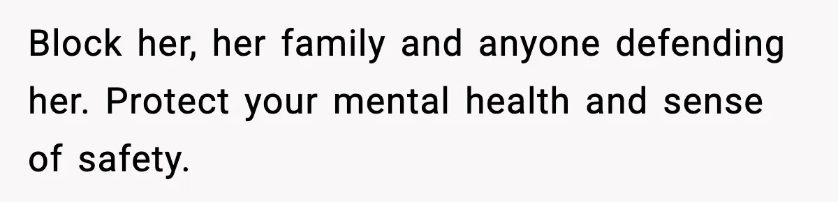 Block her, her family and anyone defending her. Protect your mental health and sense of safety.