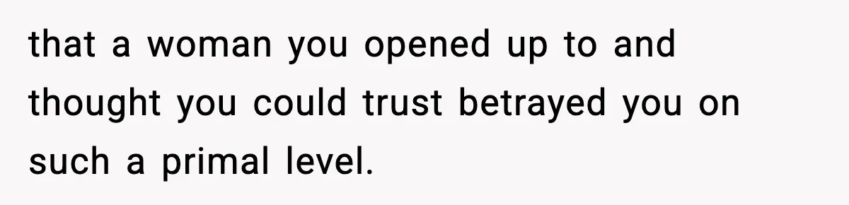 that a woman you opened up to and thought you could trust betrayed you on such a primal level.