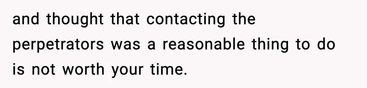 and thought that contacting the perpetrators was a reasonable thing to do is not worth your time.