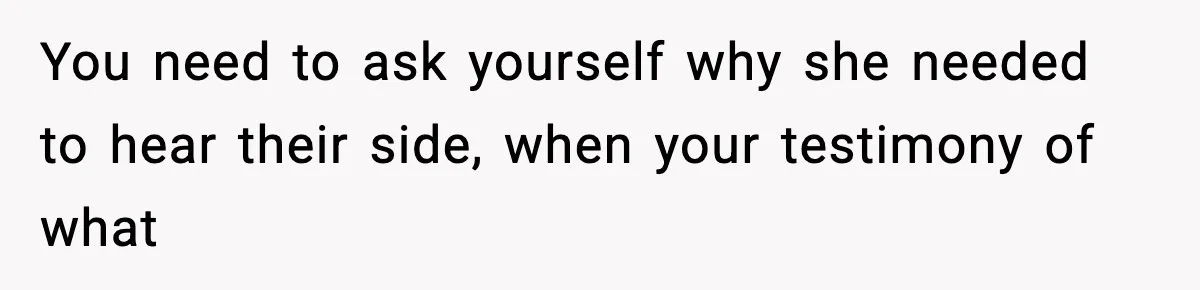 You need to ask yourself why she needed to hear their side, when your testimony of what