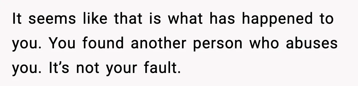 It seems like that is what has happened to you. You found another person who abuses you. It’s not your fault.