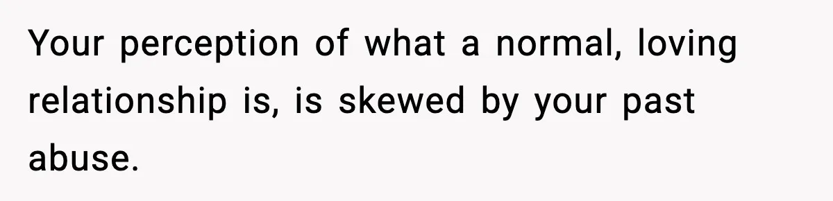 Your perception of what a normal, loving relationship is, is skewed by your past abuse.