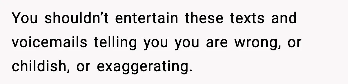 You shouldn’t entertain these texts and voicemails telling you you are wrong, or childish, or exaggerating.