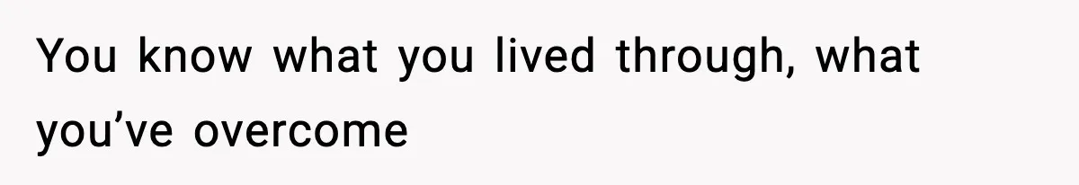 You know what you lived through, what you’ve overcome