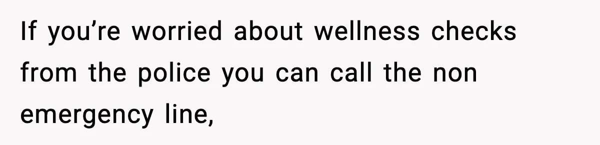 If you’re worried about wellness checks from the police you can call the non emergency line,