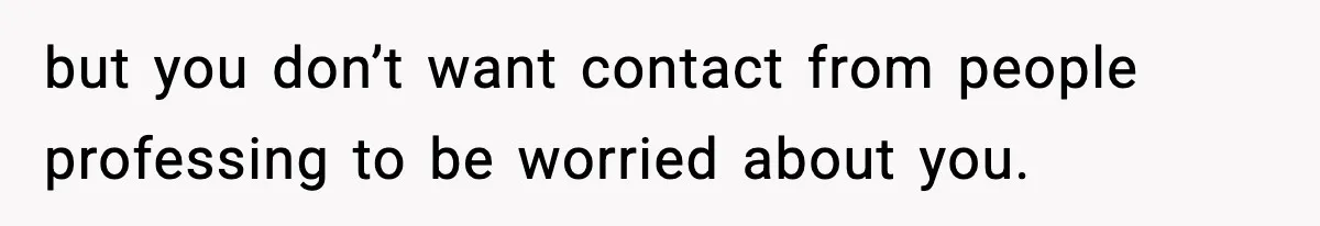 but you don’t want contact from people professing to be worried about you.
