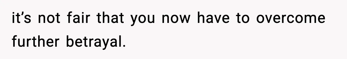 it’s not fair that you now have to overcome further betrayal.