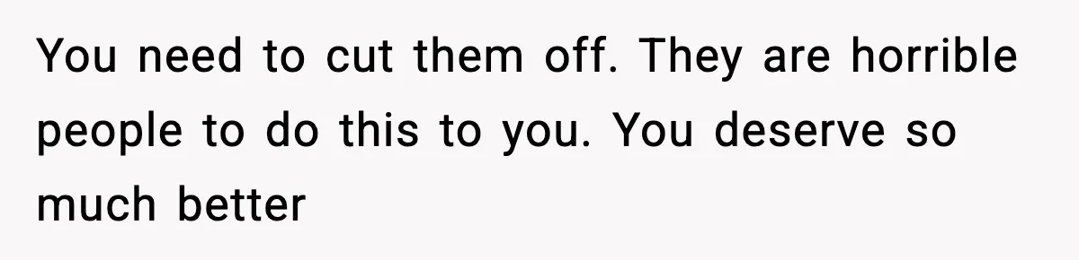 You need to cut them off. They are horrible people to do this to you. You deserve so much better