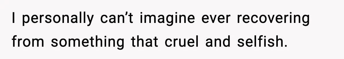 I personally can’t imagine ever recovering from something that cruel and selfish.