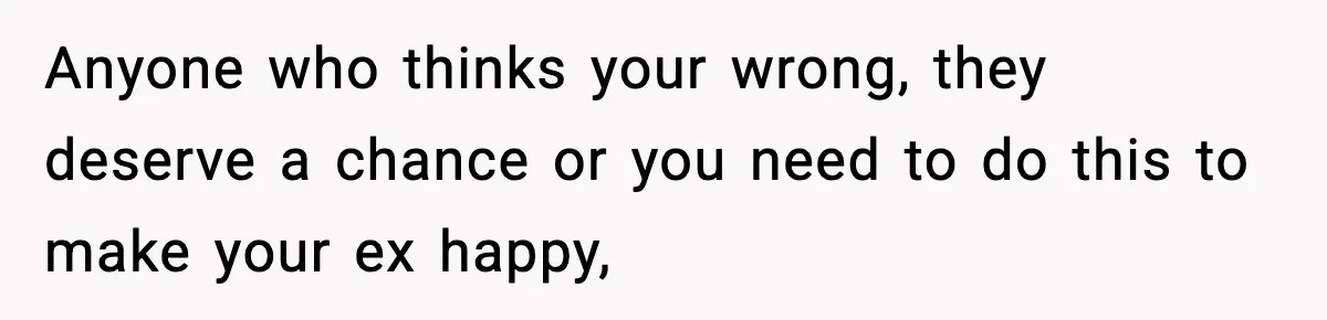 Anyone who thinks your wrong, they deserve a chance or you need to do this to make your ex happy,