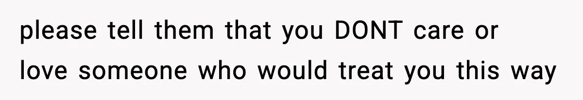 please tell them that you DONT care or love someone who would treat you this way