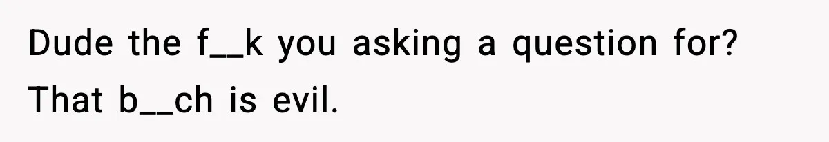 Dude the f__k you asking a question for? That b__ch is evil.